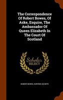 The Correspondence of Robert Bowes, of Aske, Esquire, the Ambassador of Queen Elizabeth in the Court of Scotland
