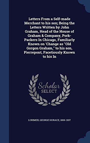 Letters from a Self-Made Merchant to His Son; Being the Letters Written by John Graham, Head of the House of Graham & Company, Pork-Packers in Chicago, Familiarly Known on 'Change As Old Gorgon Graham, to His Son, Pierrepont, Facetiously Known to His In