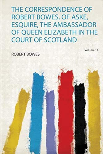 The Correspondence of Robert Bowes, of Aske, Esquire, the Ambassador of Queen Elizabeth in the Court of Scotland