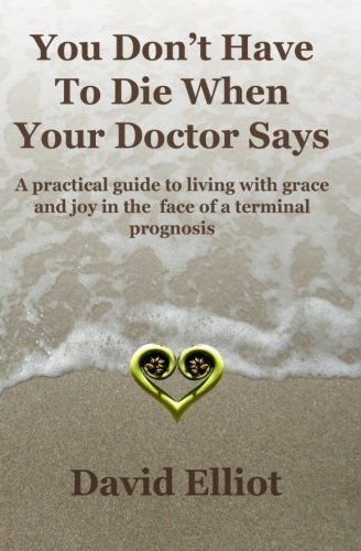 You Don't Have to Die When Your Doctor Says: A Practical Guide to Living with Grace and Joy in the Face of a Terminal Prognosis.