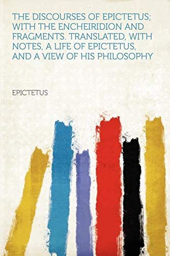 The Discourses of Epictetus; with the Encheiridion and Fragments. Translated, with Notes, a Life of Epictetus, and a View of His Philosophy