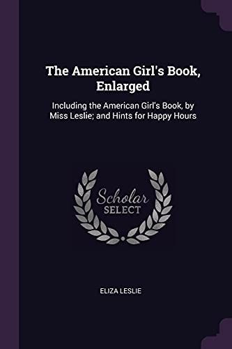 The American Girl's Book, Enlarged: Including the American Girl's Book, by Miss Leslie; And Hints for Happy Hours