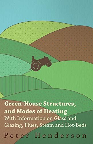 Green-House Structures, and Modes of Heating - With Information on Glass and Glazing, Flues, Steam and Hot-Beds