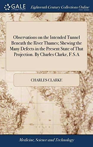 Observations on the Intended Tunnel Beneath the River Thames; Shewing the Many Defects in the Present State of That Projection. by Charles Clarke, F.S.a
