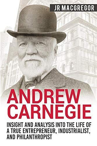Andrew Carnegie - Insight and Analysis Into the Life of a True Entrepreneur, Industrialist, and Philanthropist