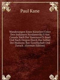 Wanderungen Eines K?nstlers Unter Den Indianern Nordamerika'S Von Canada Nach Der Vancouver'S-Insel Und Nach Oregon Durch Das Gebiet Der Hudsons-Bay-Gesellschaft Und Zuruck