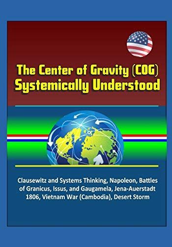 The Center of Gravity (COG) Systemically Understood - Clausewitz and Systems Thinking, Napoleon, Battles of Granicus, Issus, and Gaugamela, Jena-Auerstadt 1806, Vietnam War (Cambodia), Desert Storm