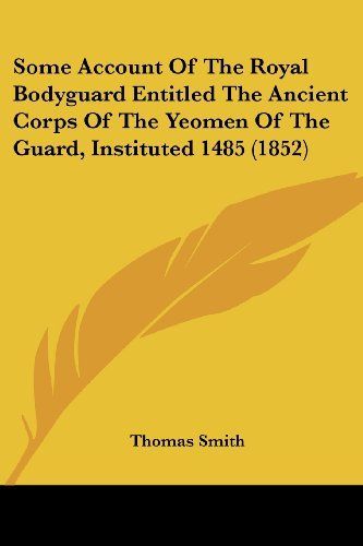 Some Account of the Royal Bodyguard Entitled the Ancient Corps of the Yeomen of the Guard, Instituted 1485