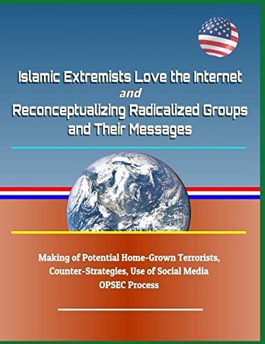 Islamic Extremists Love the Internet, and Reconceptualizing Radicalized Groups and Their Messages - Making of Potential Home-Grown Terrorists, Counter-Strategies, Use of Social Media, Opsec Process