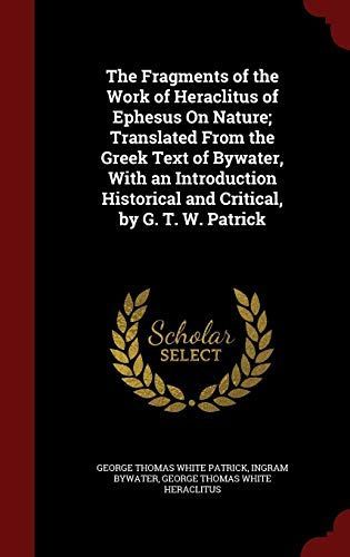 The Fragments of the Work of Heraclitus of Ephesus on Nature; Translated from the Greek Text of Bywater, with an Introduction Historical and Critical, by G. T. W. Patrick