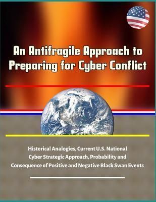 An Antifragile Approach to Preparing for Cyber Conflict - Historical Analogies, Current U.S. National Cyber Strategic Approach, Probability and Consequence of Positive and Negative Black Swan Events