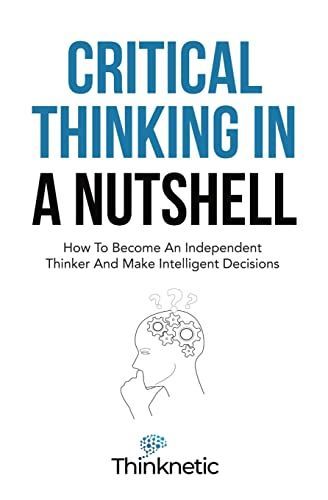 Critical Thinking In A Nutshell: How To Become An Independent Thinker And Make Intelligent Decisions